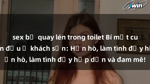 sex bị quay lén trong toilet Bí mật cuộc hẹn gái Việt lần đầu ở khách sạn: Hẹn hò, làm tình đầy hấp dẫn và đam mê!