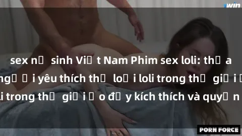 sex nữ sinh Việt Nam Phim sex loli: thỏa mãn đam mê của người yêu thích thể loại loli trong thế giới ảo đầy kích thích và quyến rũ.