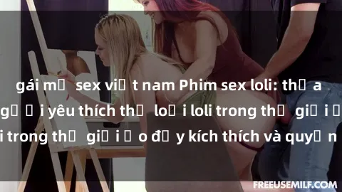 gái mỹ sex việt nam Phim sex loli: thỏa mãn đam mê của người yêu thích thể loại loli trong thế giới ảo đầy kích thích và quyến rũ.