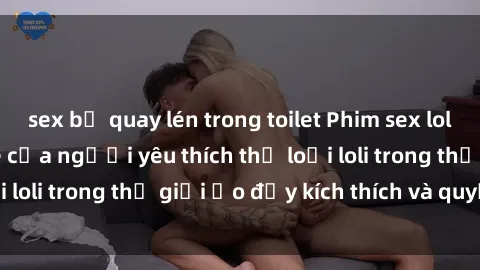 sex bị quay lén trong toilet Phim sex loli: thỏa mãn đam mê của người yêu thích thể loại loli trong thế giới ảo đầy kích thích và quyến rũ.