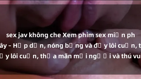 sex jav không che Xem phim sex miễn phí online ngay tại đây – Hấp dẫn, nóng bỏng và đầy lôi cuốn, thỏa mãn mọi người và thú vui của bạn!