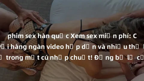 phim sex hàn quốc Xem sex miễn phí: Cùng trải nghiệm với hàng ngàn video hấp dẫn và nhiều thể loại đa dạng chỉ trong một cú nhấp chuột! Đừng bỏ lỡ cơ hội thưởng thức tuyệt vời này ngay hôm nay!