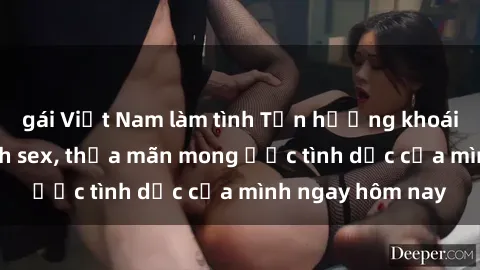 gái Việt Nam làm tình Tận hưởng khoái cảm với gái xinh sex, thỏa mãn mong ước tình dục của mình ngay hôm nay
