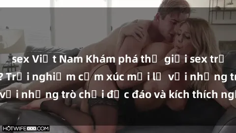 sex Việt Nam Khám phá thế giới sex trực tuyến: Hơn tuổi? Trải nghiệm cảm xúc mới lạ với những trò chơi độc đáo và kích thích người lớn