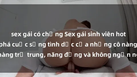 sex gái có chồng Sex gái sinh viên hot nhất: Cùng khám phá cuộc sống tình dục của những cô nàng trẻ trung, năng động và không ngần ngại thử nghiệm!