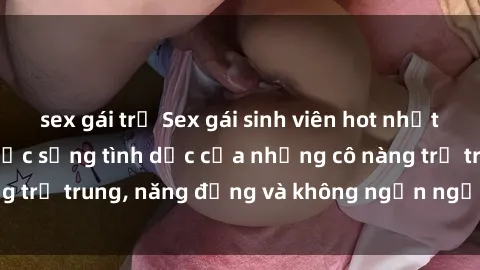 sex gái trẻ Sex gái sinh viên hot nhất: Cùng khám phá cuộc sống tình dục của những cô nàng trẻ trung, năng động và không ngần ngại thử nghiệm!