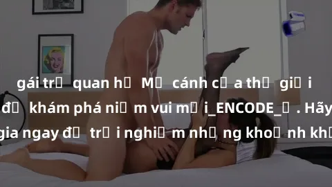 gái trẻ quan hệ Mở cánh cửa thế giới sex MILF Việt Nam để khám phá niềm vui mới_ENCODE_. Hãy tham gia ngay để trải nghiệm những khoảnh khắc đầy kích thích và đam mê.