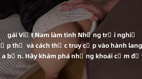 gái Việt Nam làm tình Những trải nghiệm mới lạ với sex tập thể và cách thức truy cập vào hành lang đam mê của bạn. Hãy khám phá những khoái cảm đầy kích thích với tập thể hấp dẫn!