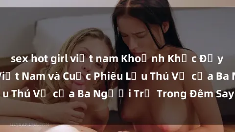 sex hot girl việt nam Khoảnh Khắc Đầy Kịch Tính: Sex  Việt Nam và Cuộc Phiêu Lưu Thú Vị của Ba Người Trẻ Trong Đêm Say Đắm