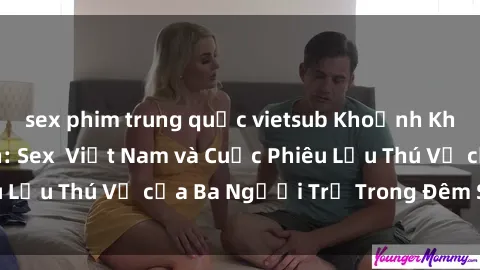 sex phim trung quốc vietsub Khoảnh Khắc Đầy Kịch Tính: Sex  Việt Nam và Cuộc Phiêu Lưu Thú Vị của Ba Người Trẻ Trong Đêm Say Đắm