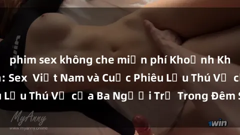 phim sex không che miễn phí Khoảnh Khắc Đầy Kịch Tính: Sex  Việt Nam và Cuộc Phiêu Lưu Thú Vị của Ba Người Trẻ Trong Đêm Say Đắm