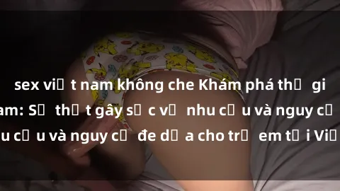 sex việt nam không che Khám phá thế giới sex loli Việt Nam: Sự thật gây sốc về nhu cầu và nguy cơ đe dọa cho trẻ em tại Việt Nam