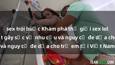 sex trói buộc Khám phá thế giới sex loli Việt Nam: Sự thật gây sốc về nhu cầu và nguy cơ đe dọa cho trẻ em tại Việt Nam