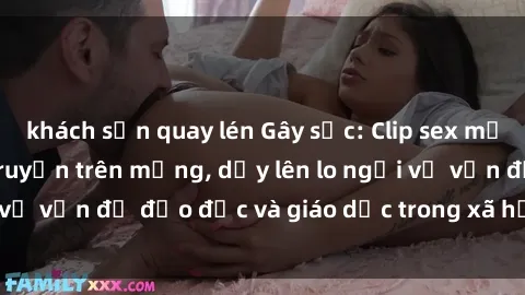 khách sạn quay lén Gây sốc: Clip sex mẹ con Việt Nam lan truyền trên mạng, dấy lên lo ngại về vấn đề đạo đức và giáo dục trong xã hội hiện nay.