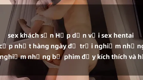 sex khách sạn Hấp dẫn với sex hentai vietsub mới nhất, cập nhật hàng ngày để trải nghiệm những bộ phim đầy kích thích và hấp dẫn.