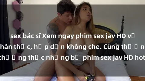 sex bác sĩ Xem ngay phim sex jav HD với những cảnh quay chân thực, hấp dẫn không che. Cùng thưởng thức những bộ phim sex jav HD hot nhất hiện nay!