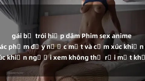 gái bị trói hiếp dâm Phim sex anime đỉnh cao: Những tác phẩm đầy nước mắt và cảm xúc khiến người xem không thể rời mắt khỏi màn hình