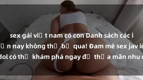 sex gái việt nam có con Danh sách các idol JAV hot nhất hiện nay không thể bỏ qua! Đam mê sex jav idol có thể khám phá ngay để thỏa mãn nhu cầu giải trí của mình!